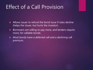 Effect of a Call Provision
 Allows issuer to refund the bond issue if rates decline
(helps the issuer, but hurts the investor).
 Borrowers are willing to pay more, and lenders require
more, for callable bonds.
 Most bonds have a deferred call and a declining call
premium.
 