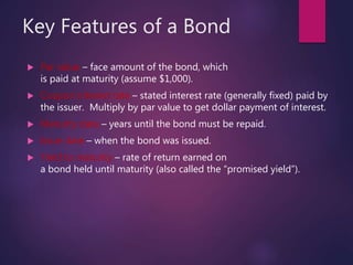 Key Features of a Bond
 Par value – face amount of the bond, which
is paid at maturity (assume $1,000).
 Coupon interest rate – stated interest rate (generally fixed) paid by
the issuer. Multiply by par value to get dollar payment of interest.
 Maturity date – years until the bond must be repaid.
 Issue date – when the bond was issued.
 Yield to maturity – rate of return earned on
a bond held until maturity (also called the “promised yield”).
 