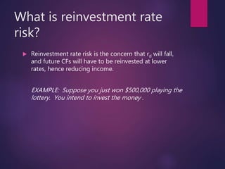 What is reinvestment rate
risk?
 Reinvestment rate risk is the concern that rd will fall,
and future CFs will have to be reinvested at lower
rates, hence reducing income.
EXAMPLE: Suppose you just won $500,000 playing the
lottery. You intend to invest the money .
 
