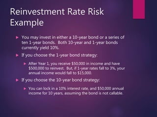 Reinvestment Rate Risk
Example
 You may invest in either a 10-year bond or a series of
ten 1-year bonds. Both 10-year and 1-year bonds
currently yield 10%.
 If you choose the 1-year bond strategy:
 After Year 1, you receive $50,000 in income and have
$500,000 to reinvest. But, if 1-year rates fall to 3%, your
annual income would fall to $15,000.
 If you choose the 10-year bond strategy:
 You can lock in a 10% interest rate, and $50,000 annual
income for 10 years, assuming the bond is not callable.
 