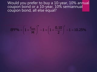 Would you prefer to buy a 10-year, 10% annual
coupon bond or a 10-year, 10% semiannual
coupon bond, all else equal?
10.25%1
2
0.10
11
M
r
1EFF%
2M
NOM













The semiannual bond’s effective rate is:
10.25% > 10% (the annual bond’s effective rate), so you would prefer the semiannual bond.
 
