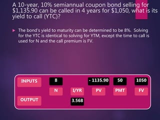 A 10-year, 10% semiannual coupon bond selling for
$1,135.90 can be called in 4 years for $1,050, what is its
yield to call (YTC)?
 The bond’s yield to maturity can be determined to be 8%. Solving
for the YTC is identical to solving for YTM, except the time to call is
used for N and the call premium is FV.
INPUTS
OUTPUT
N I/YR PMTPV FV
8
3.568
50 1050- 1135.90
 