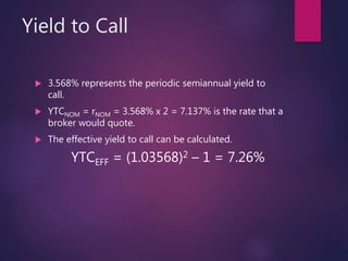 Yield to Call
 3.568% represents the periodic semiannual yield to
call.
 YTCNOM = rNOM = 3.568% x 2 = 7.137% is the rate that a
broker would quote.
 The effective yield to call can be calculated.
YTCEFF = (1.03568)2 – 1 = 7.26%
 