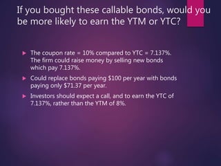If you bought these callable bonds, would you
be more likely to earn the YTM or YTC?
 The coupon rate = 10% compared to YTC = 7.137%.
The firm could raise money by selling new bonds
which pay 7.137%.
 Could replace bonds paying $100 per year with bonds
paying only $71.37 per year.
 Investors should expect a call, and to earn the YTC of
7.137%, rather than the YTM of 8%.
 