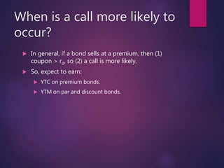 When is a call more likely to
occur?
 In general, if a bond sells at a premium, then (1)
coupon > rd, so (2) a call is more likely.
 So, expect to earn:
 YTC on premium bonds.
 YTM on par and discount bonds.
 