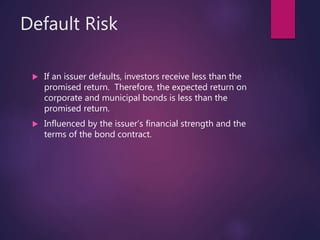 Default Risk
 If an issuer defaults, investors receive less than the
promised return. Therefore, the expected return on
corporate and municipal bonds is less than the
promised return.
 Influenced by the issuer’s financial strength and the
terms of the bond contract.
 