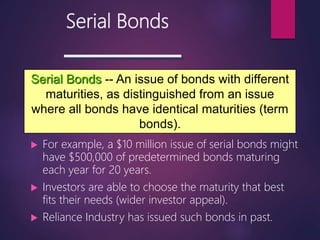 Serial Bonds
 For example, a $10 million issue of serial bonds might
have $500,000 of predetermined bonds maturing
each year for 20 years.
 Investors are able to choose the maturity that best
fits their needs (wider investor appeal).
 Reliance Industry has issued such bonds in past.
Serial Bonds -- An issue of bonds with different
maturities, as distinguished from an issue
where all bonds have identical maturities (term
bonds).
 