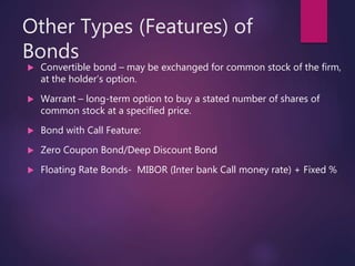 Other Types (Features) of
Bonds
 Convertible bond – may be exchanged for common stock of the firm,
at the holder’s option.
 Warrant – long-term option to buy a stated number of shares of
common stock at a specified price.
 Bond with Call Feature:
 Zero Coupon Bond/Deep Discount Bond
 Floating Rate Bonds- MIBOR (Inter bank Call money rate) + Fixed %
 