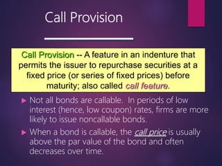Call Provision
 Not all bonds are callable. In periods of low
interest (hence, low coupon) rates, firms are more
likely to issue noncallable bonds.
 When a bond is callable, the call price is usually
above the par value of the bond and often
decreases over time.
Call Provision -- A feature in an indenture that
permits the issuer to repurchase securities at a
fixed price (or series of fixed prices) before
maturity; also called call feature.
 