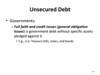 Unsecured Debt
• Governments:
– Full faith and credit issues (general obligation
issues) is government debt without specific assets
pledged against it
• E.g., U.S. Treasury bills, notes, and bonds
10
 