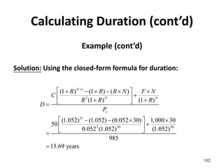 Calculating Duration (cont’d)
Example (cont’d)
Solution: Using the closed-form formula for duration:
102
1
2
31
2 30 30
(1 ) (1 ) ( )
(1 ) (1 )
(1.052) (1.052) (0.052 30) 1,000 30
50
0.052 (1.052) (1.052)
985
15.69 years
N
N N
o
R R R N F N
C
R R R
D
P

 
     

 
 
 

 
   

 
 


 