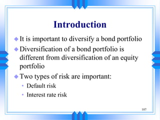107
Introduction
It is important to diversify a bond portfolio
Diversification of a bond portfolio is
different from diversification of an equity
portfolio
Two types of risk are important:
• Default risk
• Interest rate risk
 