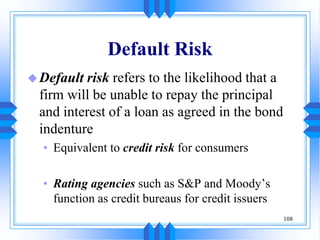 108
Default Risk
Default risk refers to the likelihood that a
firm will be unable to repay the principal
and interest of a loan as agreed in the bond
indenture
• Equivalent to credit risk for consumers
• Rating agencies such as S&P and Moody’s
function as credit bureaus for credit issuers
 