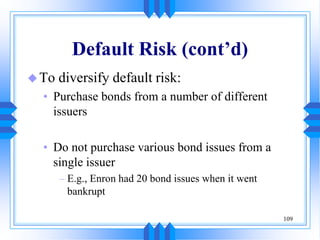 109
Default Risk (cont’d)
To diversify default risk:
• Purchase bonds from a number of different
issuers
• Do not purchase various bond issues from a
single issuer
– E.g., Enron had 20 bond issues when it went
bankrupt
 