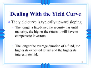 110
Dealing With the Yield Curve
The yield curve is typically upward sloping
• The longer a fixed-income security has until
maturity, the higher the return it will have to
compensate investors
• The longer the average duration of a fund, the
higher its expected return and the higher its
interest rate risk
 
