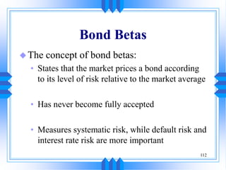 112
Bond Betas
The concept of bond betas:
• States that the market prices a bond according
to its level of risk relative to the market average
• Has never become fully accepted
• Measures systematic risk, while default risk and
interest rate risk are more important
 