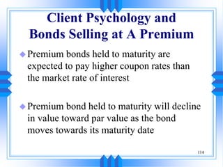114
Client Psychology and
Bonds Selling at A Premium
Premium bonds held to maturity are
expected to pay higher coupon rates than
the market rate of interest
Premium bond held to maturity will decline
in value toward par value as the bond
moves towards its maturity date
 