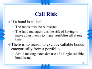 116
Call Risk
If a bond is called:
• The funds must be reinvested
• The fund manager runs the risk of having to
make adjustments to many portfolios all at one
time
There is no reason to exclude callable bonds
categorically from a portfolio
• Avoid making extensive use of a single callable
bond issue
 