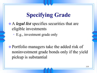 119
Specifying Grade
A legal list specifies securities that are
eligible investments
• E.g., investment grade only
Portfolio managers take the added risk of
noninvestment grade bonds only if the yield
pickup is substantial
 