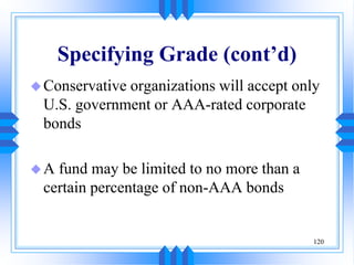 120
Specifying Grade (cont’d)
Conservative organizations will accept only
U.S. government or AAA-rated corporate
bonds
A fund may be limited to no more than a
certain percentage of non-AAA bonds
 