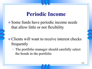 122
Periodic Income
Some funds have periodic income needs
that allow little or not flexibility
Clients will want to receive interest checks
frequently
• The portfolio manager should carefully select
the bonds in the portfolio
 