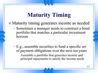 123
Maturity Timing
Maturity timing generates income as needed
• Sometimes a manager needs to construct a bond
portfolio that matches a particular investment
horizon
• E.g., assemble securities to fund a specific set
of payment obligations over the next ten years
– Assemble a portfolio that generates income and
principal repayments to satisfy the income needs
 