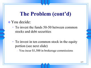 127
The Problem (cont’d)
You decide:
• To invest the funds 50-50 between common
stocks and debt securities
• To invest in ten common stock in the equity
portion (see next slide)
– You incur $1,500 in brokerage commissions
 