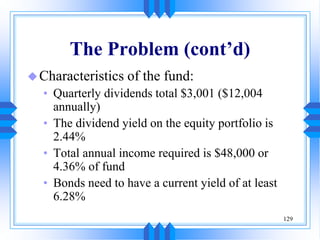129
The Problem (cont’d)
Characteristics of the fund:
• Quarterly dividends total $3,001 ($12,004
annually)
• The dividend yield on the equity portfolio is
2.44%
• Total annual income required is $48,000 or
4.36% of fund
• Bonds need to have a current yield of at least
6.28%
 