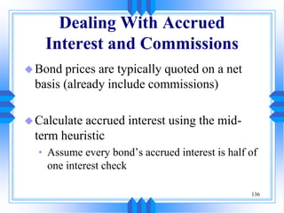 136
Dealing With Accrued
Interest and Commissions
Bond prices are typically quoted on a net
basis (already include commissions)
Calculate accrued interest using the mid-
term heuristic
• Assume every bond’s accrued interest is half of
one interest check
 