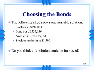 137
Choosing the Bonds
 The following slide shows one possible solution:
• Stock cost: $494,000
• Bond cost: $557,130
• Accrued interest: $9,350
• Stock commissions: $1,500
 Do you think this solution could be improved?
 