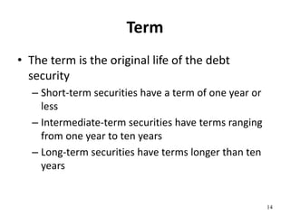 Term
• The term is the original life of the debt
security
– Short-term securities have a term of one year or
less
– Intermediate-term securities have terms ranging
from one year to ten years
– Long-term securities have terms longer than ten
years
14
 