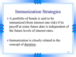 141
Immunization Strategies
A portfolio of bonds is said to be
immunized (from interest rate risk) if its
payoff at some future date is independent of
the future levels of interest rates.
Immunization is closely related to the
concept of duration.
 
