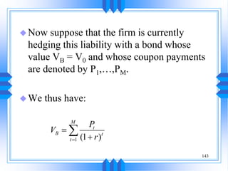 143
Now suppose that the firm is currently
hedging this liability with a bond whose
value VB = V0 and whose coupon payments
are denoted by P1,…,PM.
We thus have:
1 (1 )
M
t
B t
t
P
V
r




 