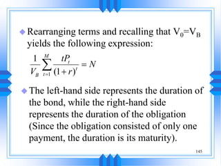 145
Rearranging terms and recalling that V0=VB
yields the following expression:
1
1
(1 )
M
t
t
t
B
tP
N
V r




The left-hand side represents the duration of
the bond, while the right-hand side
represents the duration of the obligation
(Since the obligation consisted of only one
payment, the duration is its maturity).
 