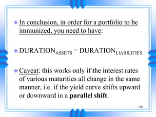 146
In conclusion, in order for a portfolio to be
immunized, you need to have:
DURATIONASSETS = DURATIONLIABILITIES
Caveat: this works only if the interest rates
of various maturities all change in the same
manner, i.e. if the yield curve shifts upward
or downward in a parallel shift.
 