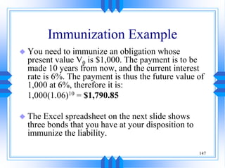 147
Immunization Example
 You need to immunize an obligation whose
present value V0 is $1,000. The payment is to be
made 10 years from now, and the current interest
rate is 6%. The payment is thus the future value of
1,000 at 6%, therefore it is:
1,000(1.06)10 = $1,790.85
 The Excel spreadsheet on the next slide shows
three bonds that you have at your disposition to
immunize the liability.
 