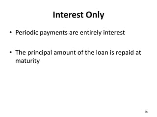 Interest Only
• Periodic payments are entirely interest
• The principal amount of the loan is repaid at
maturity
16
 