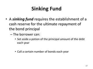 Sinking Fund
• A sinking fund requires the establishment of a
cash reserve for the ultimate repayment of
the bond principal
– The borrower can:
• Set aside a potion of the principal amount of the debt
each year
• Call a certain number of bonds each year
17
 