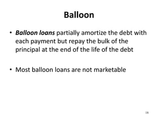 Balloon
• Balloon loans partially amortize the debt with
each payment but repay the bulk of the
principal at the end of the life of the debt
• Most balloon loans are not marketable
18
 
