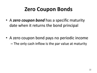 Zero Coupon Bonds
• A zero coupon bond has a specific maturity
date when it returns the bond principal
• A zero coupon bond pays no periodic income
– The only cash inflow is the par value at maturity
22
 