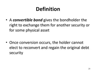 Definition
• A convertible bond gives the bondholder the
right to exchange them for another security or
for some physical asset
• Once conversion occurs, the holder cannot
elect to reconvert and regain the original debt
security
25
 