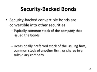 Security-Backed Bonds
• Security-backed convertible bonds are
convertible into other securities
– Typically common stock of the company that
issued the bonds
– Occasionally preferred stock of the issuing firm,
common stock of another firm, or shares in a
subsidiary company
26
 