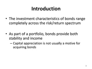 Introduction
• The investment characteristics of bonds range
completely across the risk/return spectrum
• As part of a portfolio, bonds provide both
stability and income
– Capital appreciation is not usually a motive for
acquiring bonds
3
 
