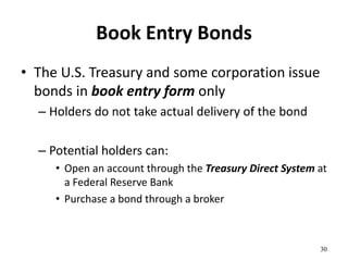 Book Entry Bonds
• The U.S. Treasury and some corporation issue
bonds in book entry form only
– Holders do not take actual delivery of the bond
– Potential holders can:
• Open an account through the Treasury Direct System at
a Federal Reserve Bank
• Purchase a bond through a broker
30
 