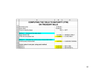 1
2
3
4
5
6
7
8
9
10
11
12
13
14
15
A B C
Purchase price 9,750.00
Face value 10,000.00
Time to maturity (days) 182 <-- =26*7
Method 1: Compound the daily return
Daily interest rate 0.0139% <-- =(B3/B2)^(1/B4)-1
YTM--the annualized rate 5.2086% <-- =(1+B7)^365-1
Method 2: Calculate the continuously compounded return
Continuously compounded 5.0775% <-- =LN(B3/B2)*(365/B4)
Future value in one year using each method
Method 1 10,257.84 <-- =B2*(1+B8)
Method 2 10,257.84 <-- =B2*EXP(B11)
COMPUTING THE YIELD TO MATURITY (YTM)
ON TREASURY BILLS
42
 