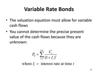 Variable Rate Bonds
• The valuation equation must allow for variable
cash flows
• You cannot determine the precise present
value of the cash flows because they are
unknown:
43
2
0
1 (1 )
where interest rate at time
N
t
t
t t
t
C
P
I
I t





 