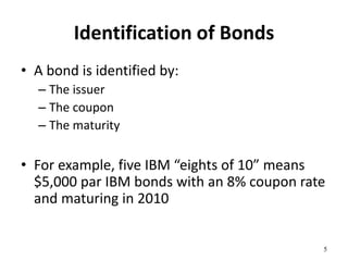 Identification of Bonds
• A bond is identified by:
– The issuer
– The coupon
– The maturity
• For example, five IBM “eights of 10” means
$5,000 par IBM bonds with an 8% coupon rate
and maturing in 2010
5
 