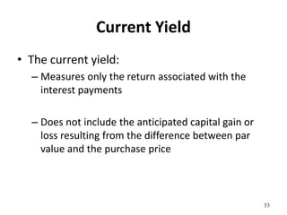 Current Yield
• The current yield:
– Measures only the return associated with the
interest payments
– Does not include the anticipated capital gain or
loss resulting from the difference between par
value and the purchase price
53
 
