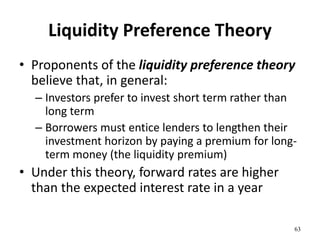 Liquidity Preference Theory
• Proponents of the liquidity preference theory
believe that, in general:
– Investors prefer to invest short term rather than
long term
– Borrowers must entice lenders to lengthen their
investment horizon by paying a premium for long-
term money (the liquidity premium)
• Under this theory, forward rates are higher
than the expected interest rate in a year
63
 