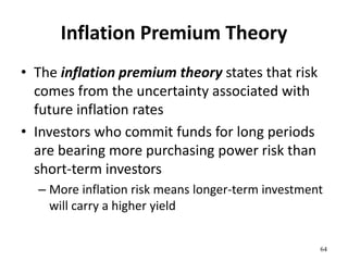 Inflation Premium Theory
• The inflation premium theory states that risk
comes from the uncertainty associated with
future inflation rates
• Investors who commit funds for long periods
are bearing more purchasing power risk than
short-term investors
– More inflation risk means longer-term investment
will carry a higher yield
64
 